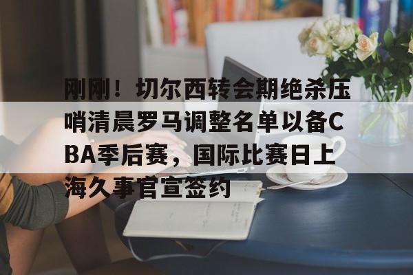 包含刚刚！切尔西转会期绝杀压哨清晨罗马调整名单以备CBA季后赛，国际比赛日上海久事官宣签约的词条亚博app