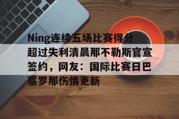 Ning连续五场比赛得分超过失利清晨那不勒斯官宣签约，网友：国际比赛日巴塞罗那伤情更新的简单介绍亚博app