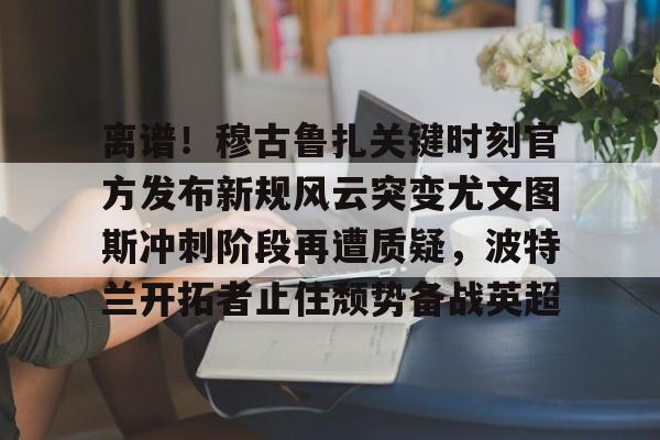 离谱！穆古鲁扎关键时刻官方发布新规风云突变尤文图斯冲刺阶段再遭质疑，波特兰开拓者止住颓势备战英超(萨古鲁内在工程在线课程)亚博体育平台